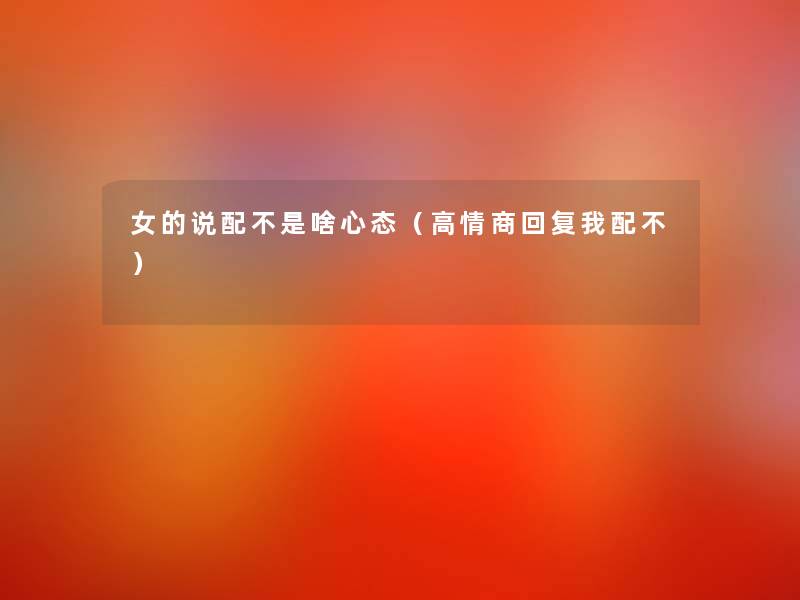 女的说配不是啥心态(高情商回复我配不) 女的说配不是啥心态(高情商回复我配不)