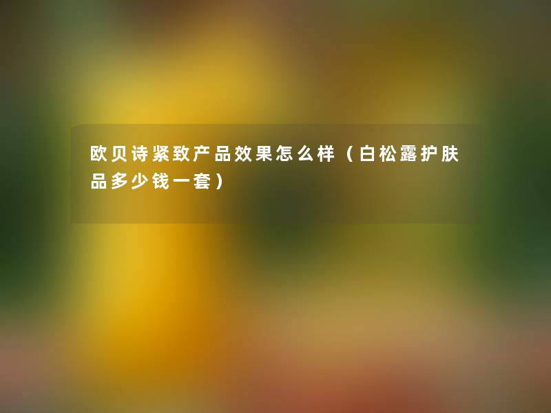 欧贝诗紧致产品效果怎么样（白松露护肤品多少钱一套）