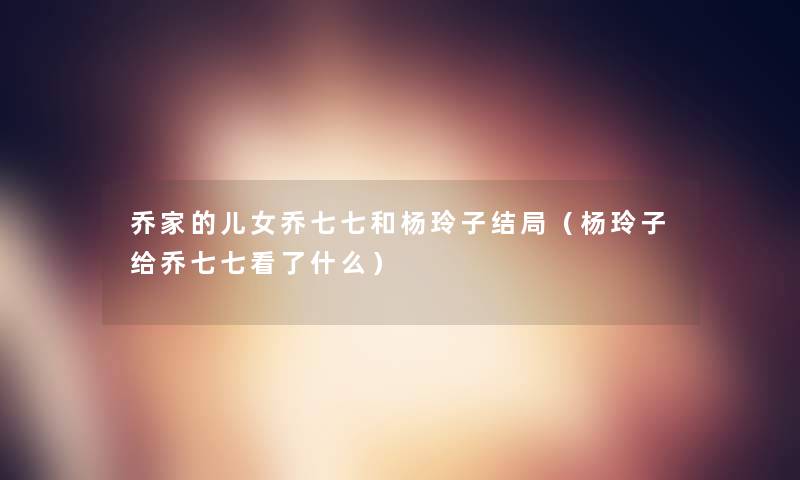乔家的儿女乔七七和杨玲子结局（杨玲子给乔七七看了什么）
