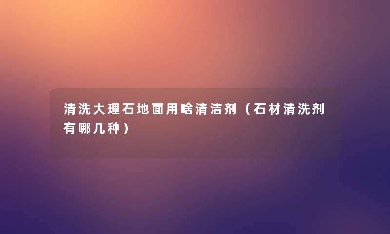 清洗大理石地面用啥清洁剂（石材清洗剂有哪几种）
