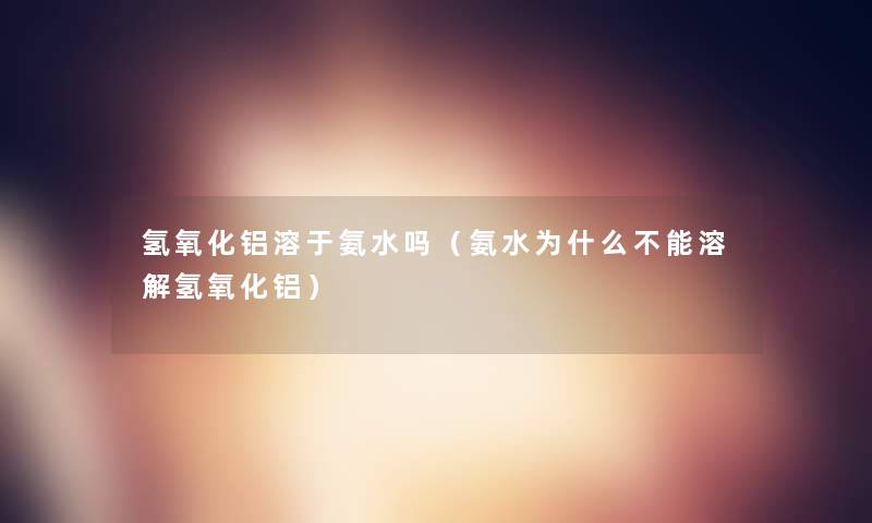 氢氧化铝溶于氨水吗（氨水为什么不能溶解氢氧化铝）