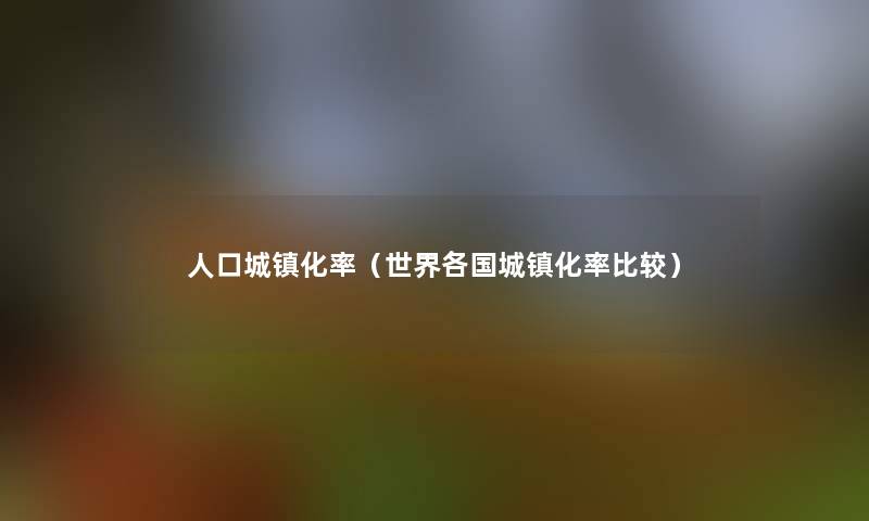 人口城镇化率（世界各国城镇化率比较）