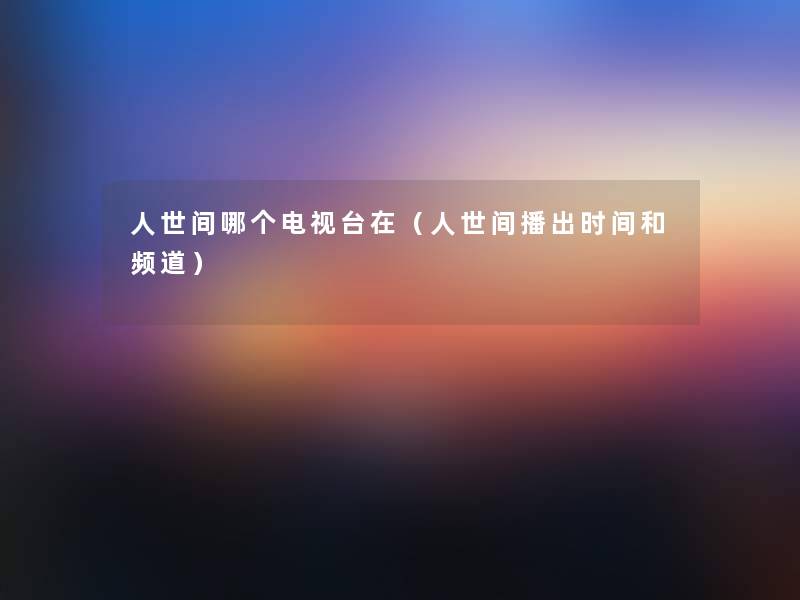 人世间哪个电视台在(人世间播出时间和频道) 人世间哪个电视台在(人世间播出时间和频道)