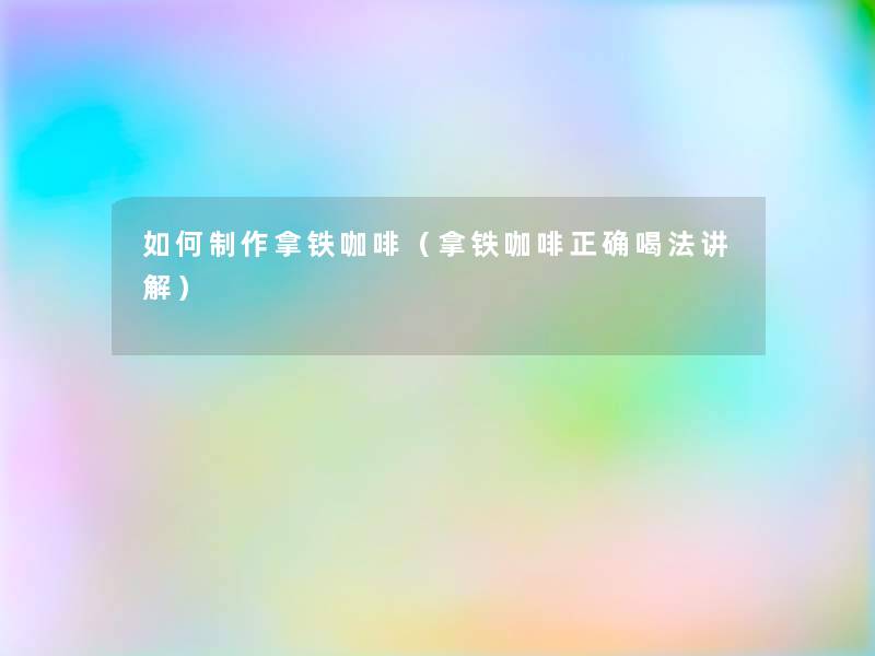 如何制作拿铁咖啡（拿铁咖啡正确喝法讲解）