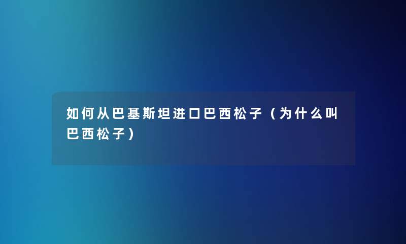 如何从巴基斯坦进口巴西松子（为什么叫巴西松子）