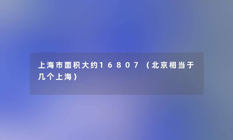 上海市面积大约16807(北京相当于几个上海) 上海市面积大约16807(北京相当于几个上海)