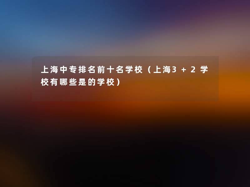 上海中专推荐前十名学校(上海3+2学校有哪些是的学校) 上海中专推荐前十名学校(上海3+2学校有哪些是的学校)