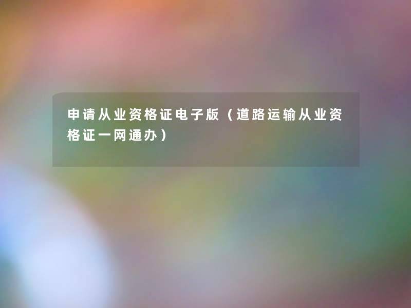 申请从业资格证电子版(道路运输从业资格证一网通办) 申请从业资格证电子版(道路运输从业资格证一网通办)