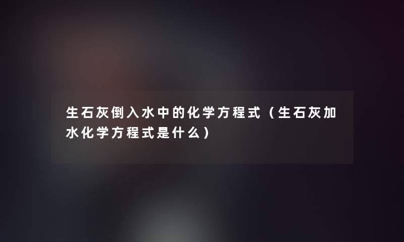 生石灰倒入水中的化学方程式(生石灰加水化学方程式是什么) 生石灰倒入水中的化学方程式(生石灰加水化学方程式是什么)