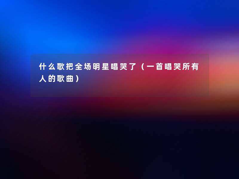 什么歌把全场明星唱哭了（一首唱哭所有人的歌曲）