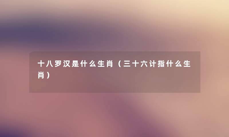 十八罗汉是什么生肖(三十六计指什么生肖) 十八罗汉是什么生肖(三十六计指什么生肖)