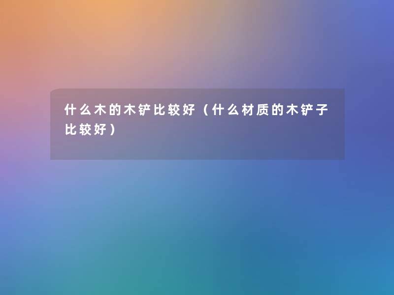 什么木的木铲比较好(什么材质的木铲子比较好) 什么木的木铲比较好(什么材质的木铲子比较好)