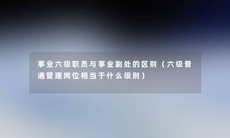 事业六级职员与事业副处的区别(六级普通管理岗位相当于什么级别) 事业六级职员与事业副处的区别(六级普通管理岗位相当于什么级别)