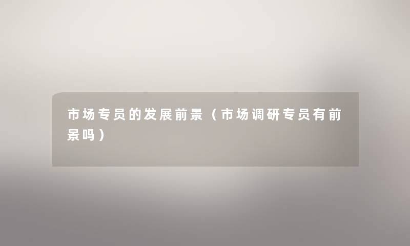 市场专员的发展前景（市场调研专员有前景吗）