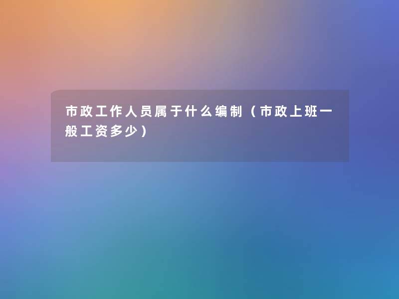 市政工作人员属于什么编制（市政上班一般工资多少）