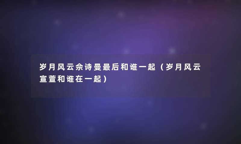 岁月风云佘诗曼后和谁一起（岁月风云宣萱和谁在一起）