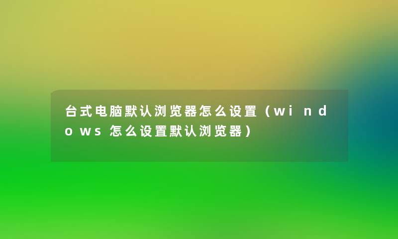 台式电脑默认浏览器怎么设置（windows怎么设置默认浏览器）
