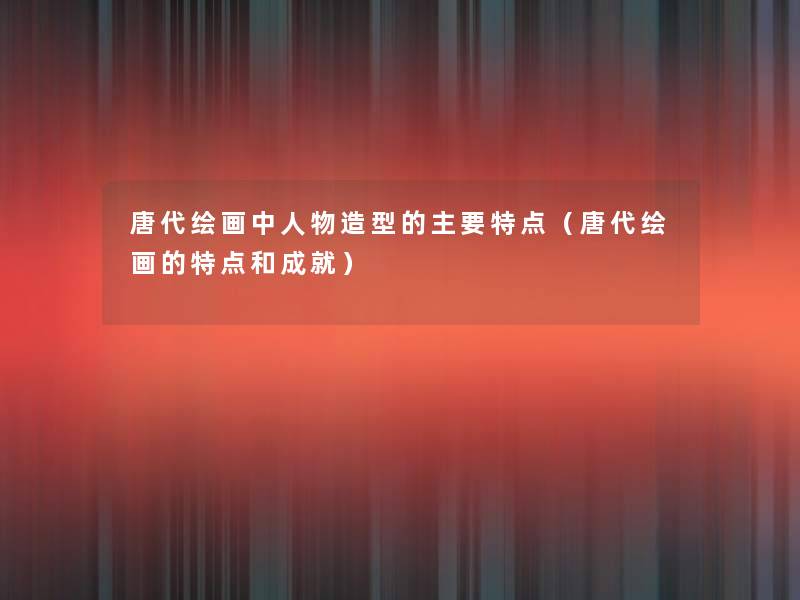 唐代绘画中人物造型的主要特点（唐代绘画的特点和成就）