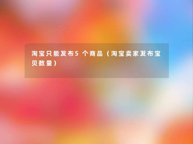 淘宝只能发布5个商品(淘宝卖家发布宝贝数量) 淘宝只能发布5个商品(淘宝卖家发布宝贝数量)