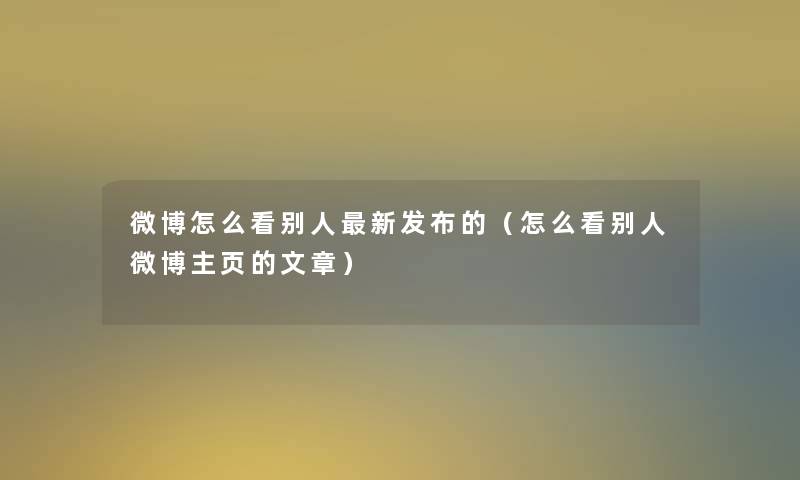 微博怎么看别人新发布的（怎么看别人微博主页的文章）