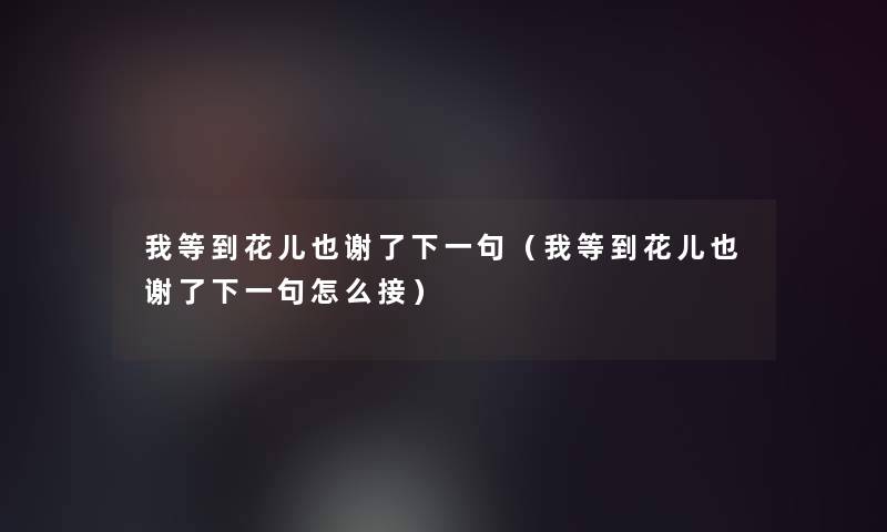 我等到花儿也谢了下一句（我等到花儿也谢了下一句怎么接）