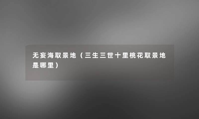 无妄海取景地(三生三世十里桃花取景地是哪里) 无妄海取景地(三生三世十里桃花取景地是哪里)