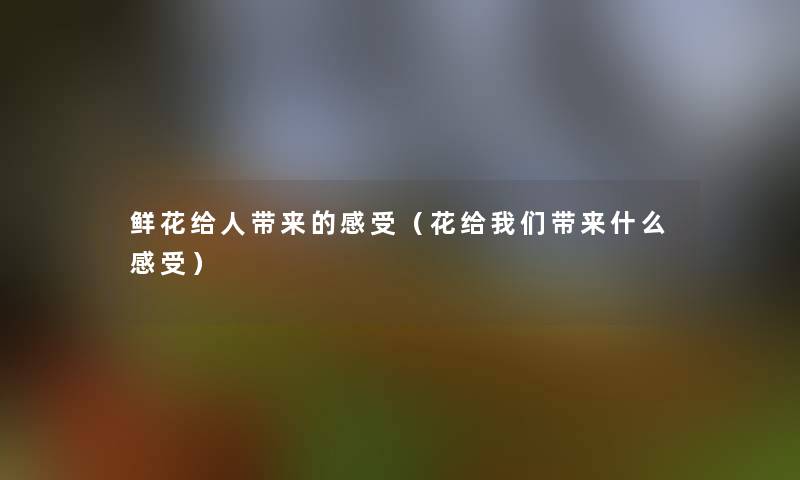 鲜花给人带来的感受(花给带来什么感受) 鲜花给人带来的感受(花给带来什么感受)