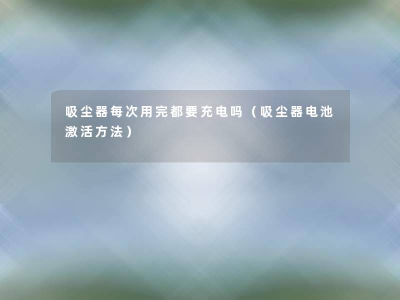 吸尘器每次用完都要充电吗(吸尘器电池激活方法) 吸尘器每次用完都要充电吗(吸尘器电池激活方法)