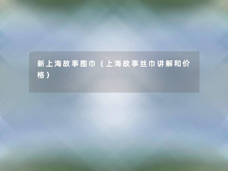 新上海故事围巾（上海故事丝巾讲解和价格）