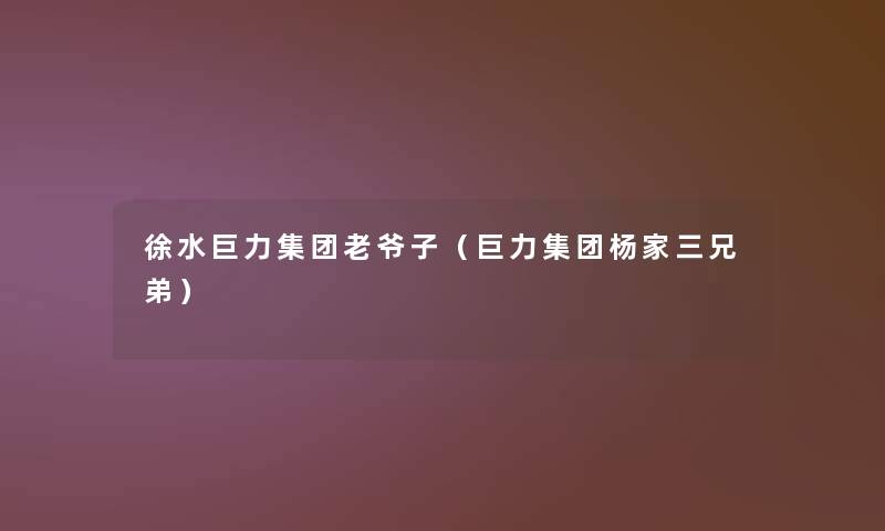 徐水巨力集团老爷子（巨力集团杨家三兄弟）
