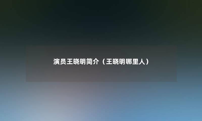 演员王晓明简介(王晓明哪里人) 演员王晓明简介(王晓明哪里人)