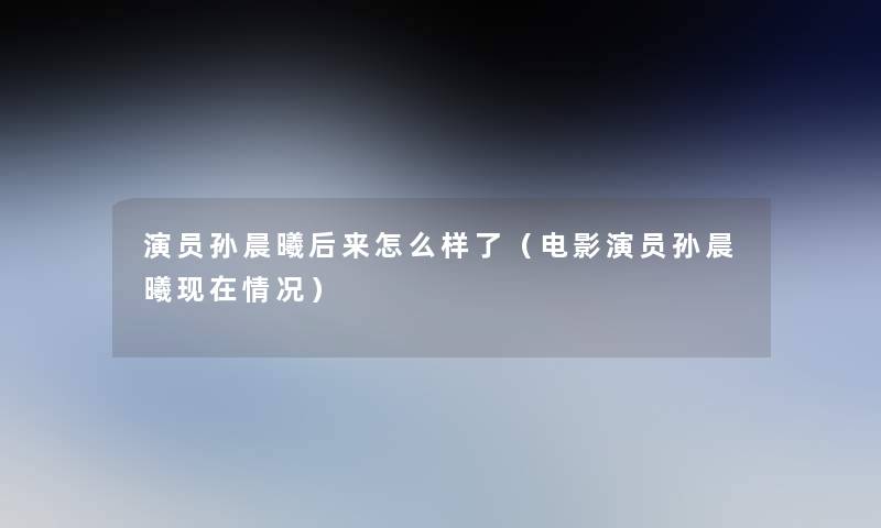演员孙晨曦后来怎么样了(电影演员孙晨曦情况) 演员孙晨曦后来怎么样了(电影演员孙晨曦情况)