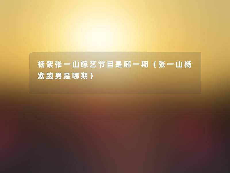 杨紫张一山综艺节目是哪一期(张一山杨紫跑男是哪期) 杨紫张一山综艺节目是哪一期(张一山杨紫跑男是哪期)