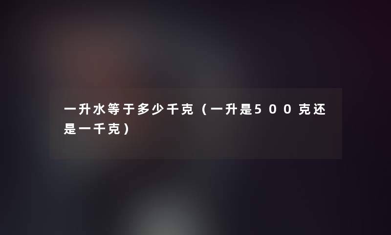 一升水等于多少千克(一升是500克还是一千克) 一升水等于多少千克(一升是500克还是一千克)