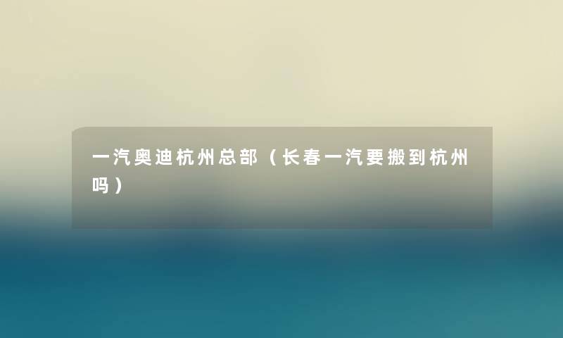 一汽奥迪杭州总部(长春一汽要搬到杭州吗) 一汽奥迪杭州总部(长春一汽要搬到杭州吗)