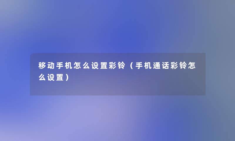 移动手机怎么设置彩铃(手机通话彩铃怎么设置) 移动手机怎么设置彩铃(手机通话彩铃怎么设置)