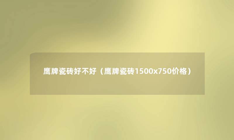鹰牌瓷砖好不好（鹰牌瓷砖1500x750价格）