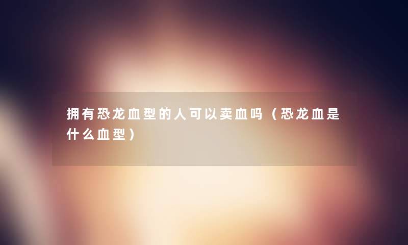 拥有恐龙血型的人可以卖血吗(恐龙血是什么血型) 拥有恐龙血型的人可以卖血吗(恐龙血是什么血型)