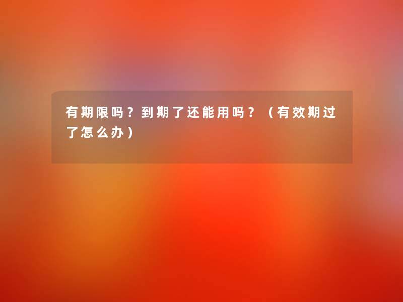有期限吗?到期了还能用吗?(有效期过了怎么办) 有期限吗?到期了还能用吗?(有效期过了怎么办)