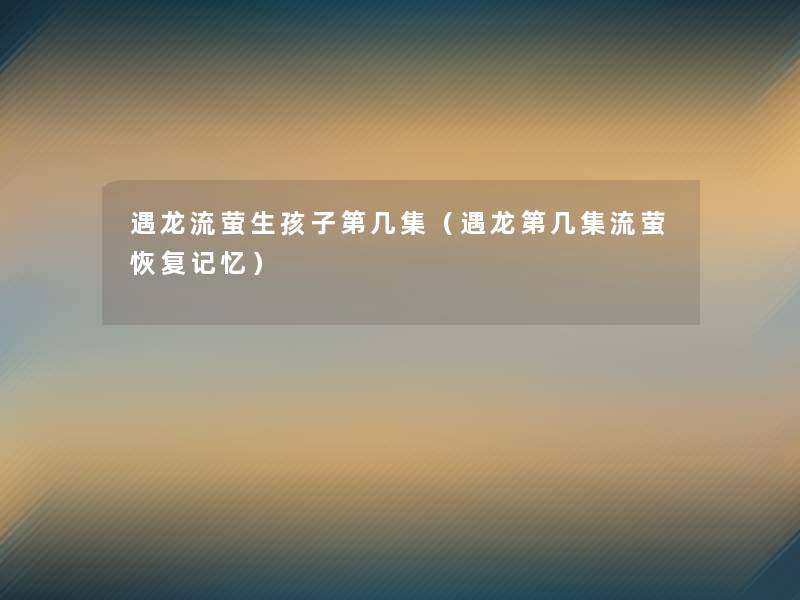遇龙流萤生孩子第几集(遇龙第几集流萤恢复记忆) 遇龙流萤生孩子第几集(遇龙第几集流萤恢复记忆)