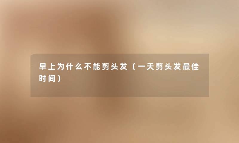 早上为什么不能剪头发（一天剪头发理想时间）