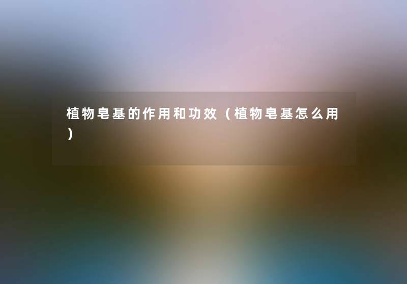 植物皂基的作用和功效(植物皂基怎么用) 植物皂基的作用和功效(植物皂基怎么用)