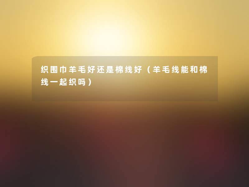 织围巾羊毛好还是棉线好（羊毛线能和棉线一起织吗）