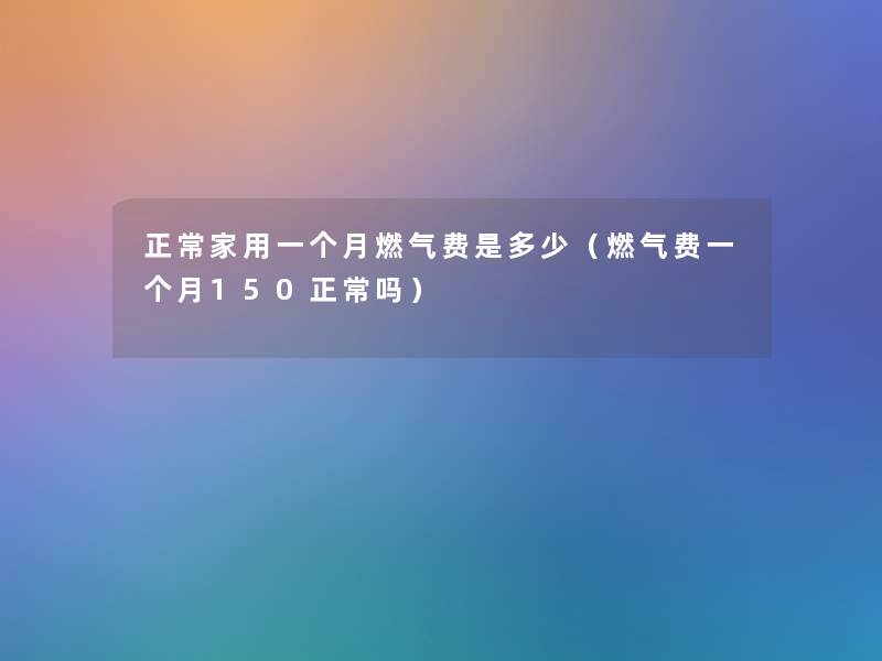 正常家用一个月燃气费是多少(燃气费一个月150正常吗) 正常家用一个月燃气费是多少(燃气费一个月150正常吗)