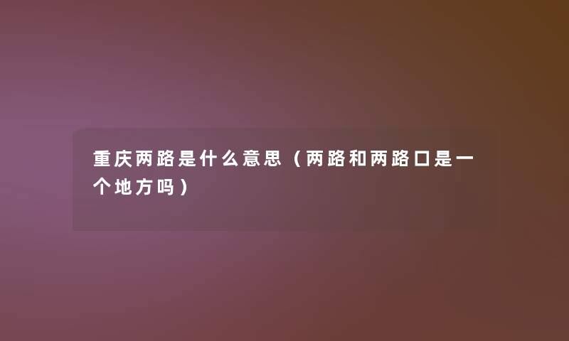 重庆两路是什么意思(两路和两路口是一个地方吗) 重庆两路是什么意思(两路和两路口是一个地方吗)