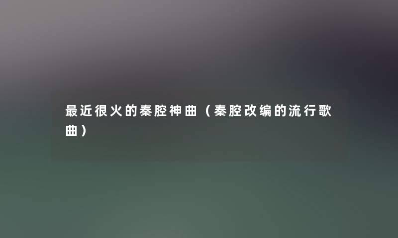 近很火的秦腔神曲（秦腔改编的流行歌曲）
