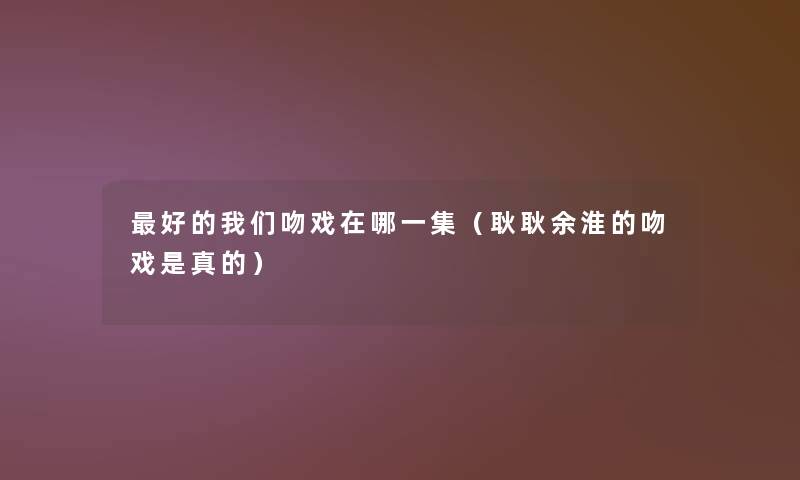 好的吻戏在哪一集(耿耿余淮的吻戏是真的) 好的吻戏在哪一集(耿耿余淮的吻戏是真的)