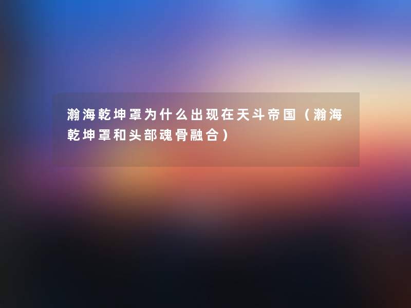 瀚海乾坤罩为什么出天斗帝国(瀚海乾坤罩和头部魂骨融合) 瀚海乾坤罩为什么出天斗帝国(瀚海乾坤罩和头部魂骨融合)