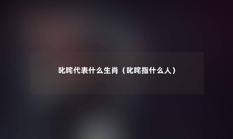 叱咤代表什么生肖(叱咤指什么人) 叱咤代表什么生肖(叱咤指什么人)