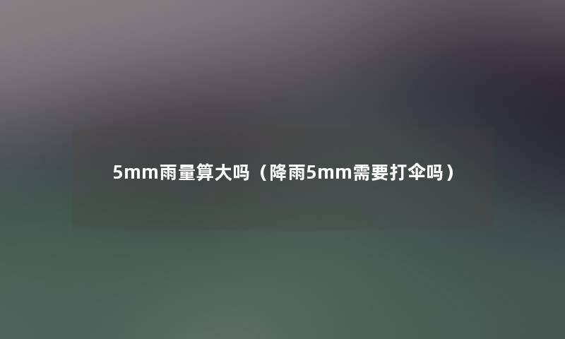 5mm雨量算大吗(降雨5mm需要打伞吗) 5mm雨量算大吗(降雨5mm需要打伞吗)